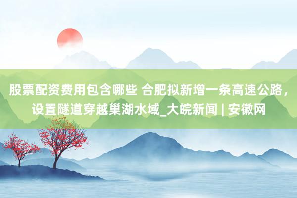 股票配资费用包含哪些 合肥拟新增一条高速公路，设置隧道穿越巢湖水域_大皖新闻 | 安徽网