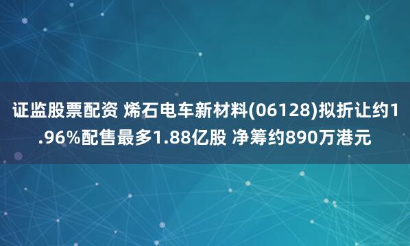 证监股票配资 烯石电车新材料(06128)拟折让约1.96%配售最多1.88亿股 净筹约890万港元